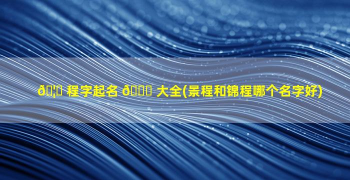 🦁 程字起名 🐞 大全(景程和锦程哪个名字好)